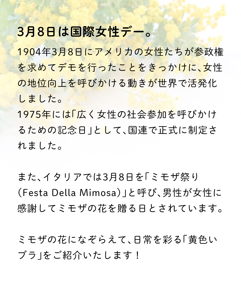 3月8日は国際女性デー。
1904年3月8日にアメリカの女性たちが参政権を求めてデモを行ったことをきっかけに、女性の地位向上を呼びかける動きが世界で活発化しました。
1975年には「広く女性の社会参加を呼びかけるための記念日」として、国連で正式に制定されました。
また、イタリアでは3月8日を「ミモザ祭り（Festa Della Mimosa）」と呼び、男性が女性に感謝してミモザの花を贈る日とされています。
ミモザの花になぞらえて、日常を彩る「黄色いブラ」をご紹介いたします！
