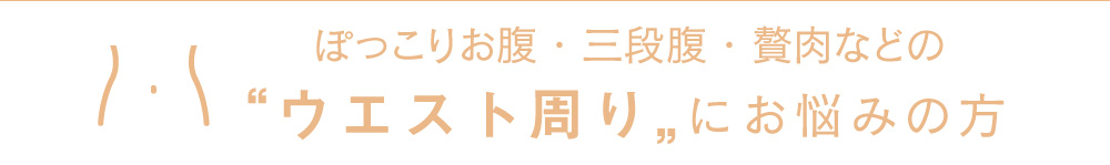 ぽっこりお腹・三段腹・贅肉などの“ウエスト周り”にお悩みの方